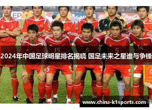 2024年中国足球明星排名揭晓 国足未来之星谁与争锋