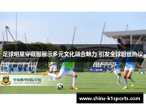足球明星穿藏服展示多元文化融合魅力 引发全球粉丝热议