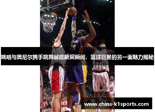 姚明与奥尼尔携手跳舞展现默契瞬间，篮球巨星的另一面魅力揭秘