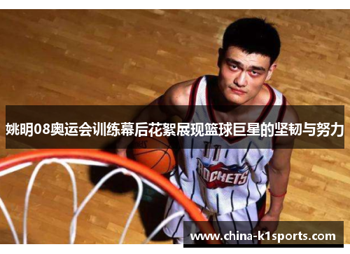 姚明08奥运会训练幕后花絮展现篮球巨星的坚韧与努力