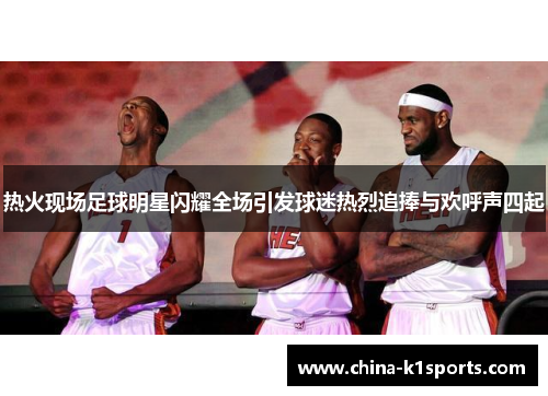 热火现场足球明星闪耀全场引发球迷热烈追捧与欢呼声四起